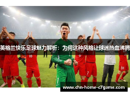 英格兰快乐足球魅力解析:为何这种风格让球迷热血沸腾 英格兰快乐足球魅力解析:为何这种风格让球迷热血沸腾