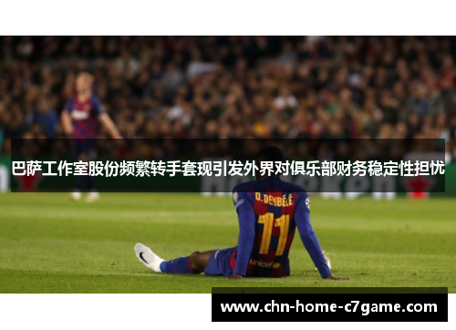 巴萨工作室股份频繁转手套现引发外界对俱乐部财务稳定性担忧